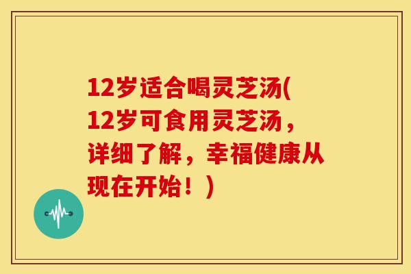12岁适合喝灵芝汤(12岁可食用灵芝汤,详细了解,幸福健康从现在开始!)