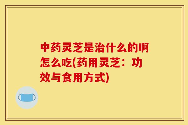 中药灵芝是治什么的啊怎么吃(药用灵芝:功效与食用方式)