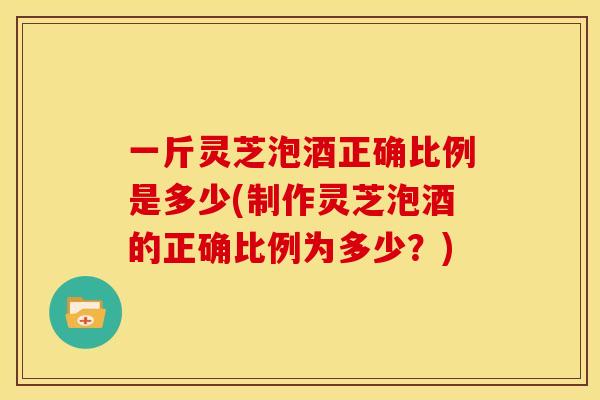 一斤灵芝泡酒正确比例是多少(制作灵芝泡酒的正确比例为多少？)