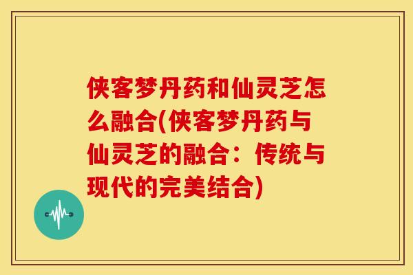 侠客梦丹药和仙灵芝怎么融合(侠客梦丹药与仙灵芝的融合:传统与现代的完美结合)