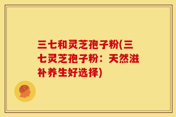 三七和灵芝孢子粉(三七灵芝孢子粉:天然滋补养生好选择)