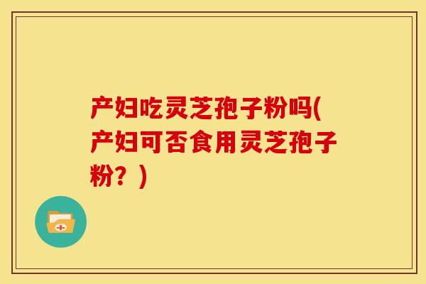 产妇吃灵芝孢子粉吗(产妇可否食用灵芝孢子粉?)