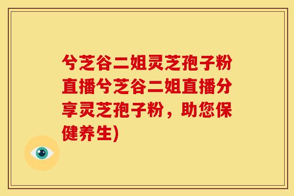 兮芝谷二姐灵芝孢子粉直播兮芝谷二姐直播分享灵芝孢子粉,助您保健养生)