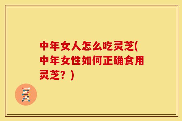中年女人怎么吃灵芝(中年女性如何正确食用灵芝?)