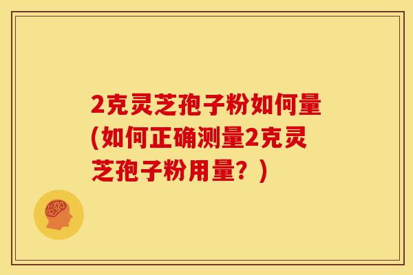2克灵芝孢子粉如何量(如何正确测量2克灵芝孢子粉用量?)