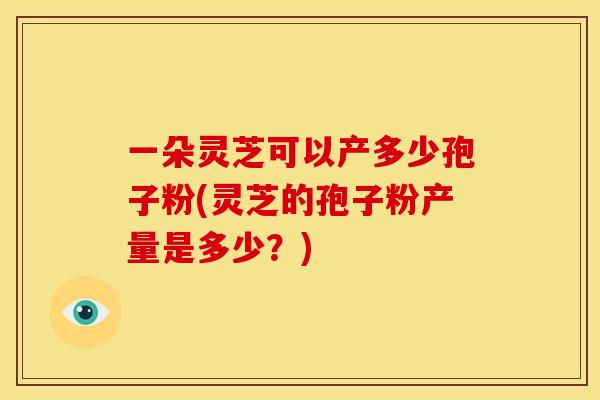 一朵灵芝可以产多少孢子粉(灵芝的孢子粉产量是多少？)