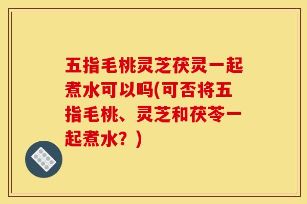 五指毛桃灵芝茯灵一起煮水可以吗(可否将五指毛桃、灵芝和茯苓一起煮水?)