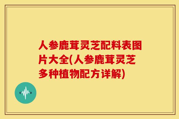 人参鹿茸灵芝配料表图片大全(人参鹿茸灵芝多种植物配方详解)