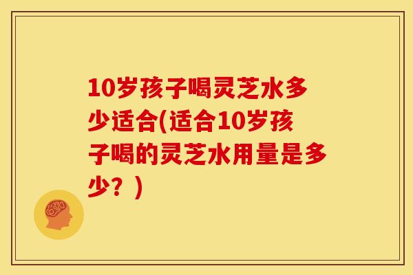 10岁孩子喝灵芝水多少适合(适合10岁孩子喝的灵芝水用量是多少?)