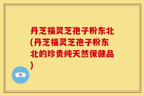 丹芝福灵芝孢子粉东北(丹芝福灵芝孢子粉东北的珍贵纯天然保健品)