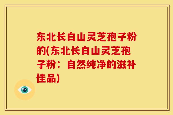 东北长白山灵芝孢子粉的(东北长白山灵芝孢子粉:自然纯净的滋补佳品)