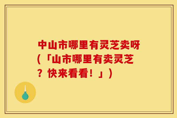 中山市哪里有灵芝卖呀(「山市哪里有卖灵芝?快来看看!」)