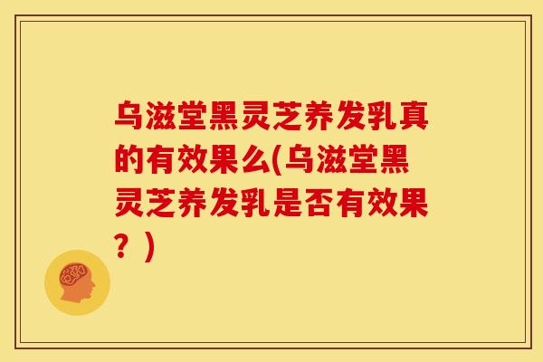 乌滋堂黑灵芝养发乳真的有效果么(乌滋堂黑灵芝养发乳是否有效果?)