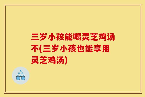 三岁小孩能喝灵芝鸡汤不(三岁小孩也能享用灵芝鸡汤)
