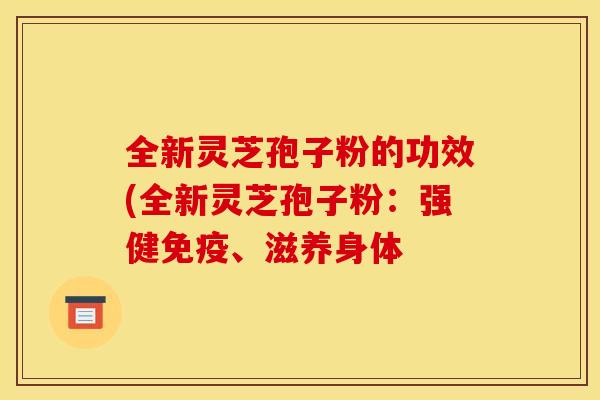 全新灵芝孢子粉的功效(全新灵芝孢子粉:强健免疫、滋养身体