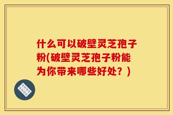 什么可以破壁灵芝孢子粉(破壁灵芝孢子粉能为你带来哪些好处？)