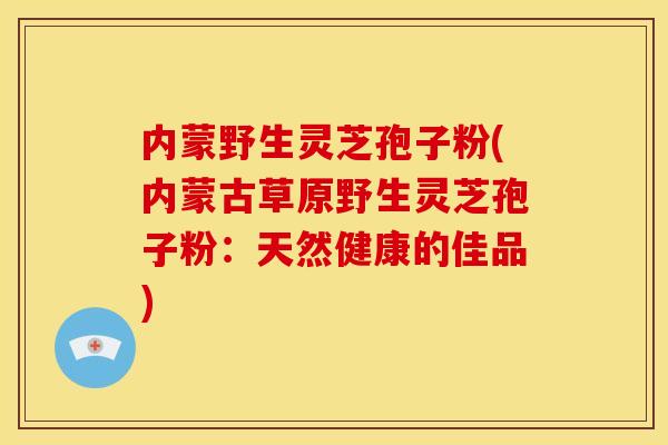 内蒙野生灵芝孢子粉(内蒙古草原野生灵芝孢子粉:天然健康的佳品)