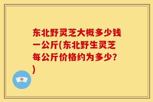 东北野灵芝大概多少钱一公斤(东北野生灵芝每公斤价格约为多少？)