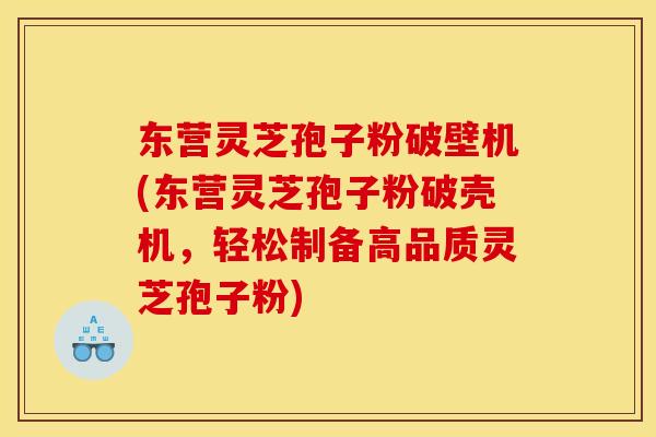 东营灵芝孢子粉破壁机(东营灵芝孢子粉破壳机,轻松制备高品质灵芝孢子粉)