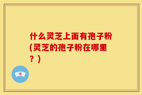 什么灵芝上面有孢子粉(灵芝的孢子粉在哪里？)