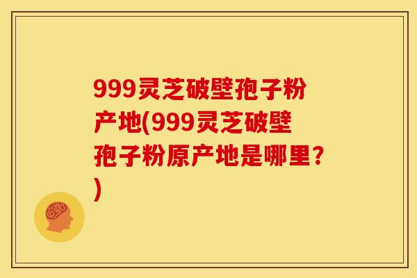 999灵芝破壁孢子粉产地(999灵芝破壁孢子粉原产地是哪里?)