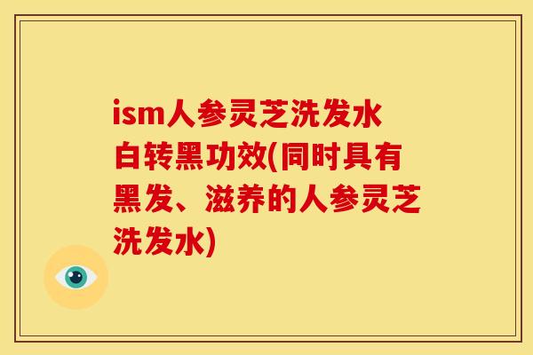 ism人参灵芝洗发水白转黑功效(同时具有黑发、滋养的人参灵芝洗发水)