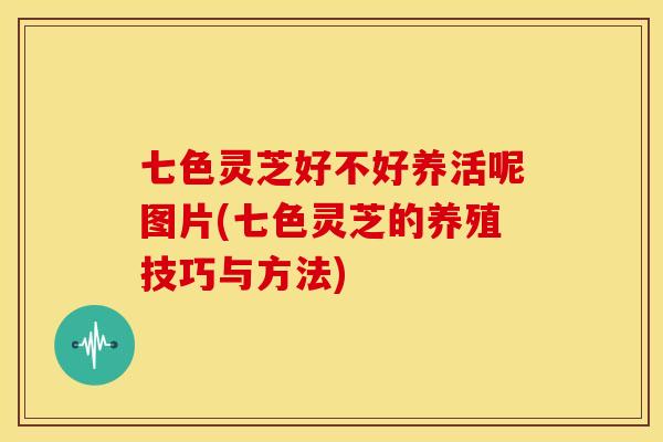 七色灵芝好不好养活呢图片(七色灵芝的养殖技巧与方法)
