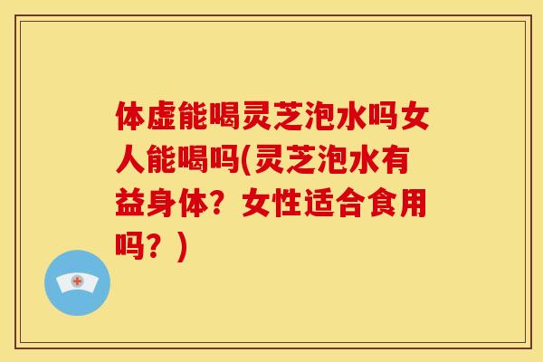 体虚能喝灵芝泡水吗女人能喝吗(灵芝泡水有益身体?女性适合食用吗?)