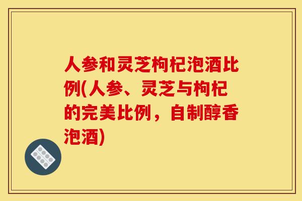人参和灵芝枸杞泡酒比例(人参、灵芝与枸杞的完美比例,自制醇香泡酒)