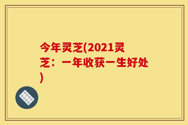 今年灵芝(2021灵芝:一年收获一生好处)