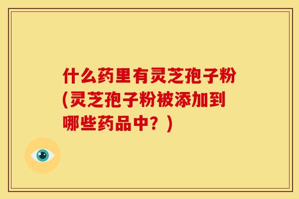 什么药里有灵芝孢子粉(灵芝孢子粉被添加到哪些药品中?)