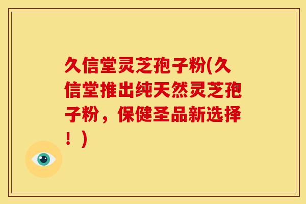 久信堂灵芝孢子粉(久信堂推出纯天然灵芝孢子粉，保健圣品新选择！)