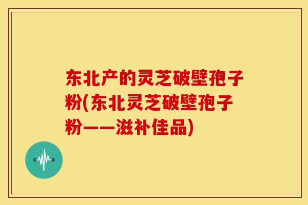 东北产的灵芝破壁孢子粉(东北灵芝破壁孢子粉——滋补佳品)