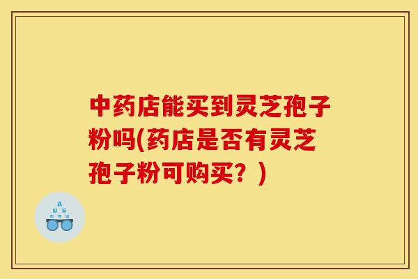 中药店能买到灵芝孢子粉吗(药店是否有灵芝孢子粉可购买?)