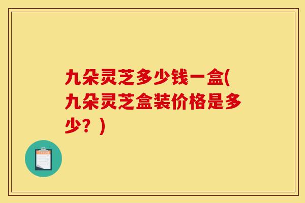 九朵灵芝多少钱一盒(九朵灵芝盒装价格是多少?)