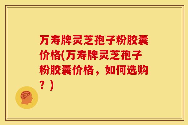 万寿牌灵芝孢子粉胶囊价格(万寿牌灵芝孢子粉胶囊价格,如何选购?)