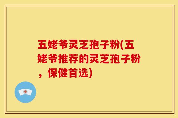 五姥爷灵芝孢子粉(五姥爷推荐的灵芝孢子粉,保健首选)