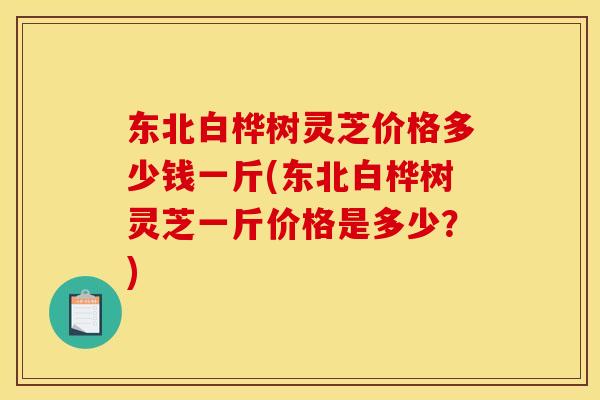 东北白桦树灵芝价格多少钱一斤(东北白桦树灵芝一斤价格是多少?)