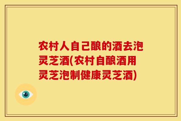 农村人自己酿的酒去泡灵芝酒(农村自酿酒用灵芝泡制健康灵芝酒)