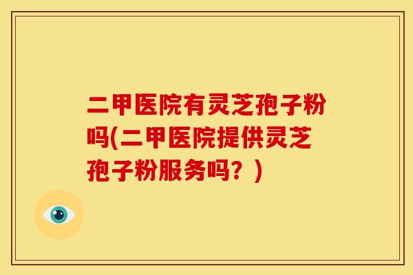 二甲医院有灵芝孢子粉吗(二甲医院提供灵芝孢子粉服务吗?)