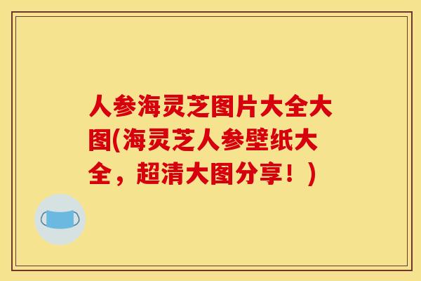 人参海灵芝图片大全大图(海灵芝人参壁纸大全,超清大图分享!)