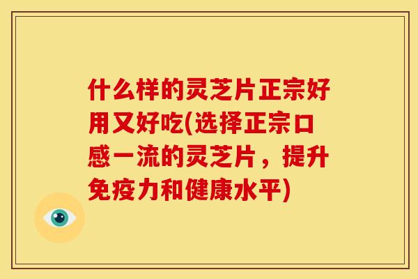 什么样的灵芝片正宗好用又好吃(选择正宗口感一流的灵芝片,提升免疫力和健康水平)