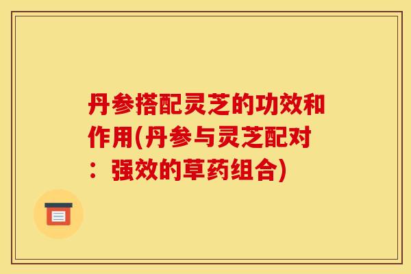 丹参搭配灵芝的功效和作用(丹参与灵芝配对:强效的草药组合)