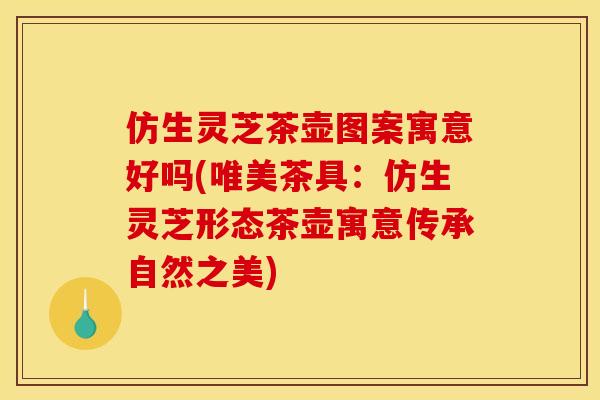 仿生灵芝茶壶图案寓意好吗(唯美茶具:仿生灵芝形态茶壶寓意传承自然之美)