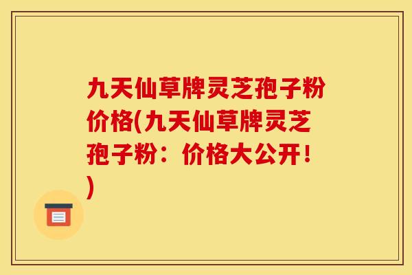 九天仙草牌灵芝孢子粉价格(九天仙草牌灵芝孢子粉:价格大公开!)