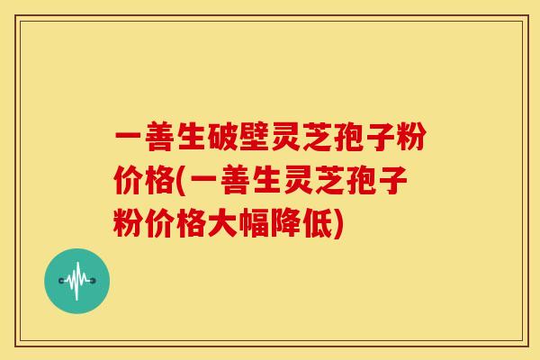 一善生破壁灵芝孢子粉价格(一善生灵芝孢子粉价格大幅降低)
