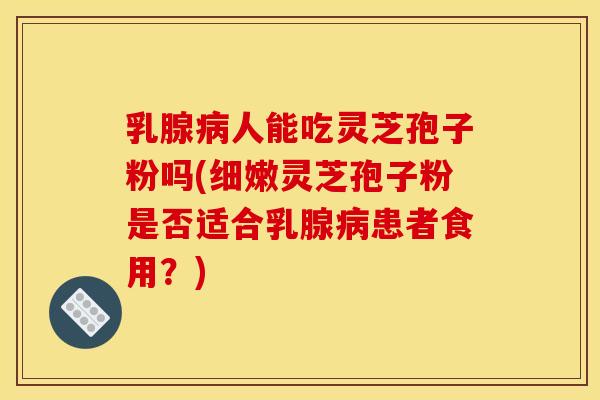 乳腺病人能吃灵芝孢子粉吗(细嫩灵芝孢子粉是否适合乳腺病患者食用?)