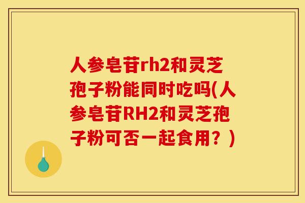 人参皂苷rh2和灵芝孢子粉能同时吃吗(人参皂苷RH2和灵芝孢子粉可否一起食用？)