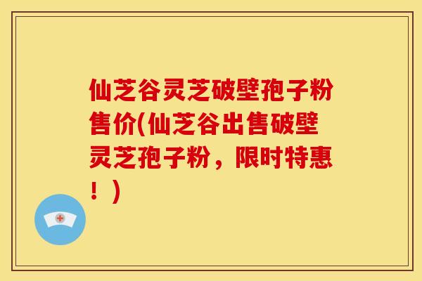 仙芝谷灵芝破壁孢子粉售价(仙芝谷出售破壁灵芝孢子粉，限时特惠！)