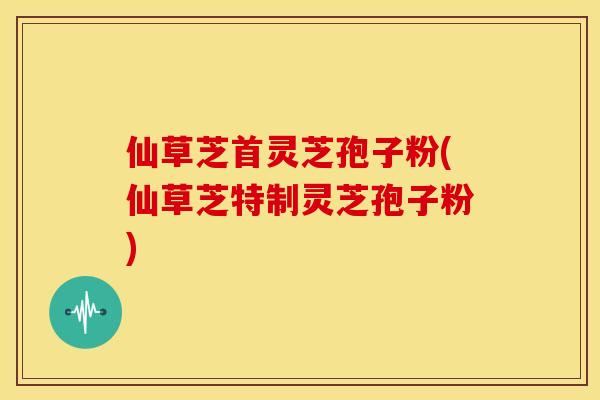 仙草芝首灵芝孢子粉(仙草芝特制灵芝孢子粉)